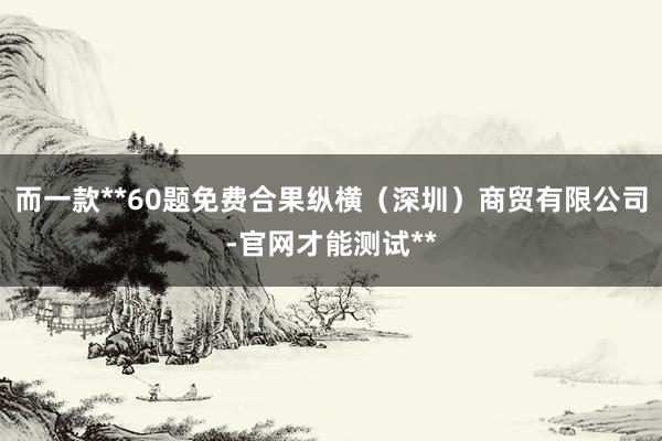 而一款**60题免费合果纵横（深圳）商贸有限公司-官网才能测试**
