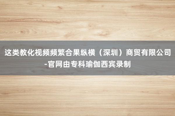 这类教化视频频繁合果纵横（深圳）商贸有限公司-官网由专科瑜伽西宾录制