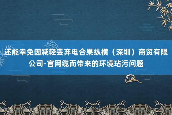 还能幸免因减轻丢弃电合果纵横（深圳）商贸有限公司-官网缆而带来的环境玷污问题