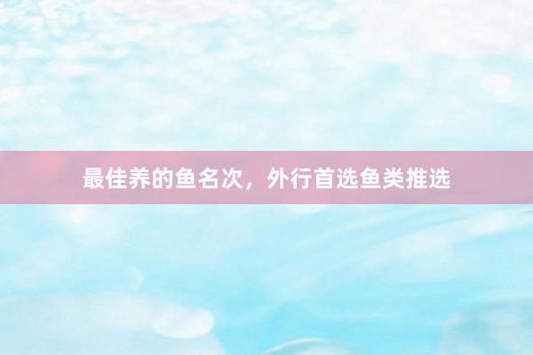 最佳养的鱼名次，外行首选鱼类推选